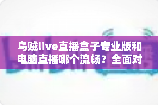 乌贼live直播盒子专业版和电脑直播哪个流畅？全面对比分析助你选出最适合的直播方案