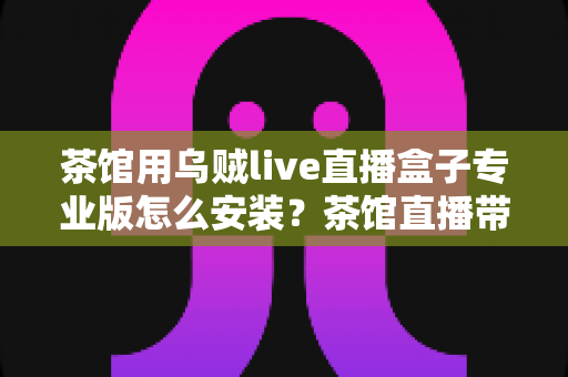 茶馆用乌贼live直播盒子专业版怎么安装?茶馆直播带货全流程安装指南一文读懂 茶馆用乌贼live直播盒子专业版怎么安装?茶馆直播带货全流程安装指南一文读懂