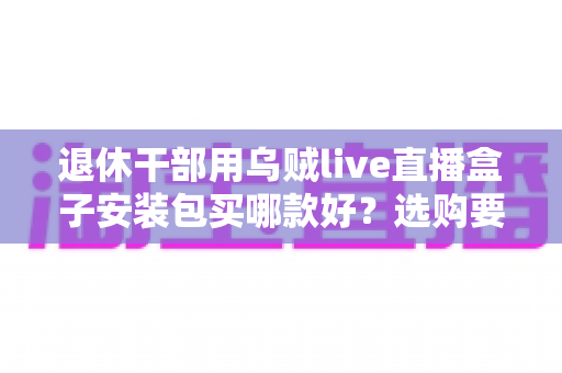 退休干部用乌贼live直播盒子安装包买哪款好？选购要点、避坑指南与实用建议全解析