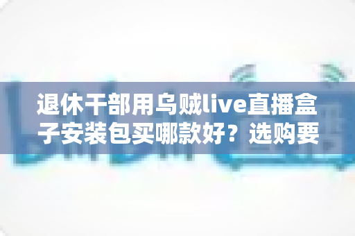 退休干部用乌贼live直播盒子安装包买哪款好？选购要点、避坑指南与实用建议全解析