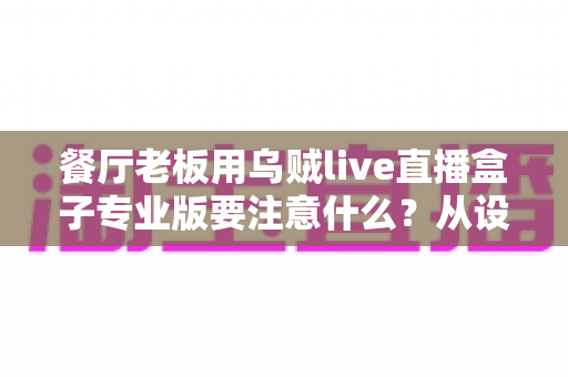 餐厅老板用乌贼live直播盒子专业版要注意什么?从设备到运营的全方位避坑指南 餐厅老板用乌贼live直播盒子专业版要注意什么?从设备到运营的全方位避坑指南