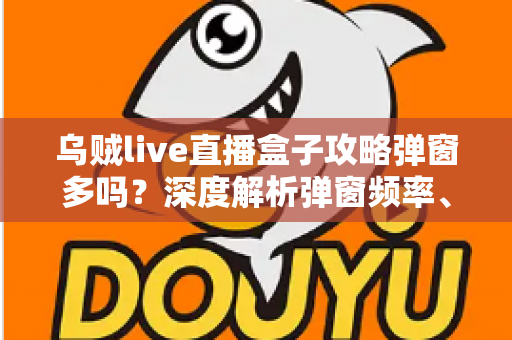 乌贼live直播盒子攻略弹窗多吗？深度解析弹窗频率、关闭方法与使用体验全面指南