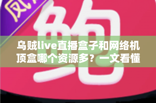 乌贼live直播盒子和网络机顶盒哪个资源多？一文看懂两大观影设备的核心差异与选购指南