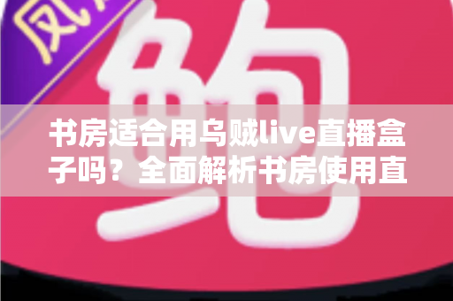 书房适合用乌贼live直播盒子吗？全面解析书房使用直播盒子的利与弊