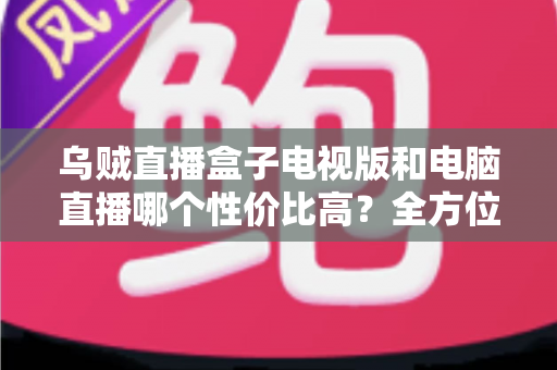 乌贼直播盒子电视版和电脑直播哪个性价比高?全方位深度对比与选购指南 乌贼直播盒子电视版和电脑直播哪个性价比高?全方位深度对比与选购指南