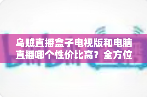 乌贼直播盒子电视版和电脑直播哪个性价比高？全方位深度对比与选购指南