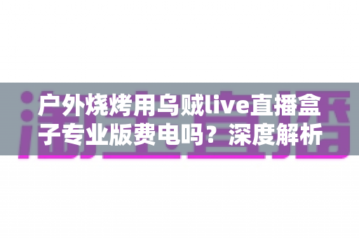 户外烧烤用乌贼live直播盒子专业版费电吗?深度解析功耗真相与户外直播省电全攻略 户外烧烤用乌贼live直播盒子专业版费电吗?深度解析功耗真相与户外直播省电全攻略