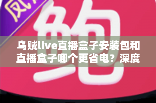 乌贼live直播盒子安装包和直播盒子哪个更省电？深度解析功耗差异与省电实用指南