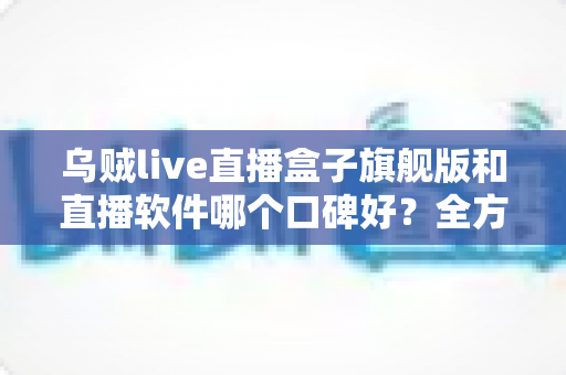 乌贼live直播盒子旗舰版和直播软件哪个口碑好?全方位对比评测与避坑选购指南 乌贼live直播盒子旗舰版和直播软件哪个口碑好?全方位对比评测与避坑选购指南