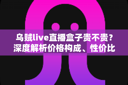 乌贼live直播盒子贵不贵?深度解析价格构成、性价比与购买建议 乌贼live直播盒子贵不贵?深度解析价格构成、性价比与购买建议