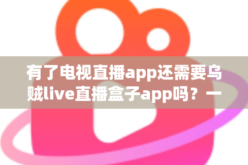 有了电视直播app还需要乌贼live直播盒子app吗？一文帮你彻底搞懂两者的区别与选择思路