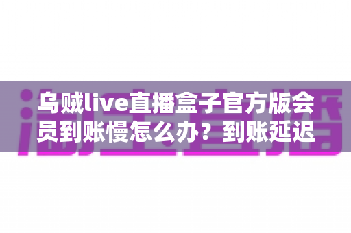 乌贼live直播盒子官方版会员到账慢怎么办?到账延迟原因全面解析与快速解决实用指南 乌贼live直播盒子官方版会员到账慢怎么办?到账延迟原因全面解析与快速解决实用指南