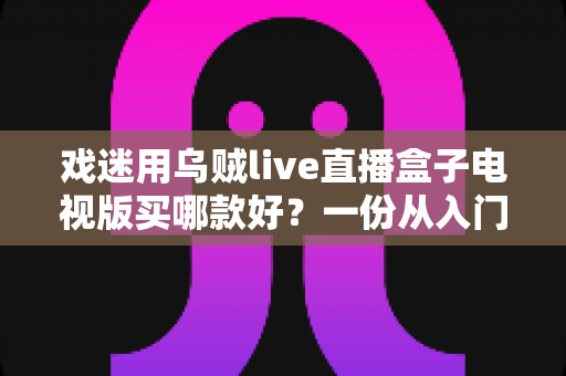 戏迷用乌贼live直播盒子电视版买哪款好?一份从入门到旗舰的实用选购攻略 戏迷用乌贼live直播盒子电视版买哪款好?一份从入门到旗舰的实用选购攻略