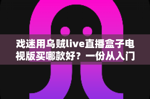 戏迷用乌贼live直播盒子电视版买哪款好？一份从入门到旗舰的实用选购攻略