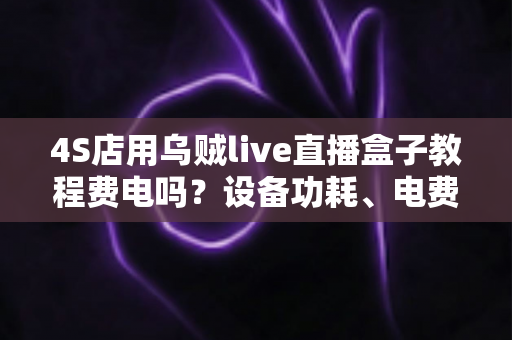 4S店用乌贼live直播盒子教程费电吗?设备功耗、电费成本与省电方案全解析 4S店用乌贼live直播盒子教程费电吗?设备功耗、电费成本与省电方案全解析
