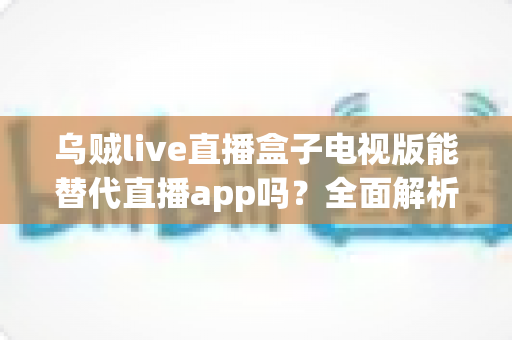 乌贼live直播盒子电视版能替代直播app吗？全面解析大屏直播体验的替代方案