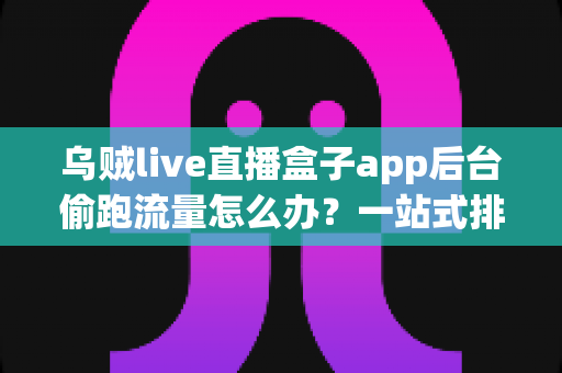 乌贼live直播盒子app后台偷跑流量怎么办?一站式排查方案与省流技巧全面解析 乌贼live直播盒子app后台偷跑流量怎么办?一站式排查方案与省流技巧全面解析
