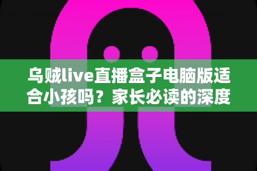 乌贼live直播盒子电脑版适合小孩吗?家长必读的深度解析与安全使用指南 乌贼live直播盒子电脑版适合小孩吗?家长必读的深度解析与安全使用指南