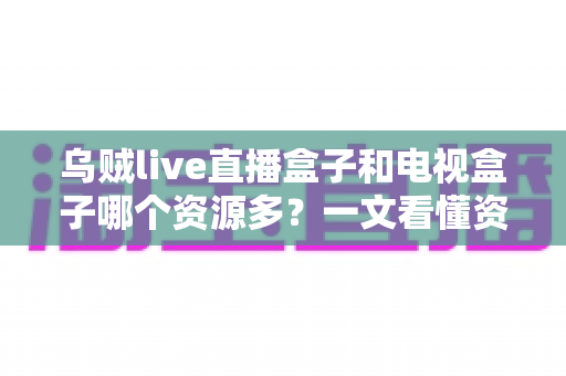 乌贼live直播盒子和电视盒子哪个资源多?一文看懂资源差距与选购指南 乌贼live直播盒子和电视盒子哪个资源多?一文看懂资源差距与选购指南