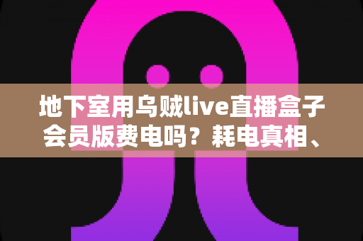 地下室用乌贼live直播盒子会员版费电吗？耗电真相、影响因素与省电技巧全解析