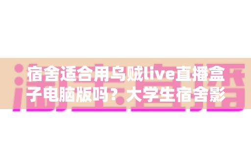 宿舍适合用乌贼live直播盒子电脑版吗?大学生宿舍影音娱乐全方位解析与使用指南 宿舍适合用乌贼live直播盒子电脑版吗?大学生宿舍影音娱乐全方位解析与使用指南