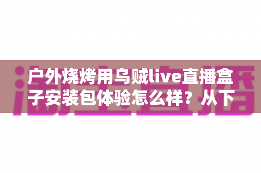 户外烧烤用乌贼live直播盒子安装包体验怎么样？从下载安装到户外实测的全面解析
