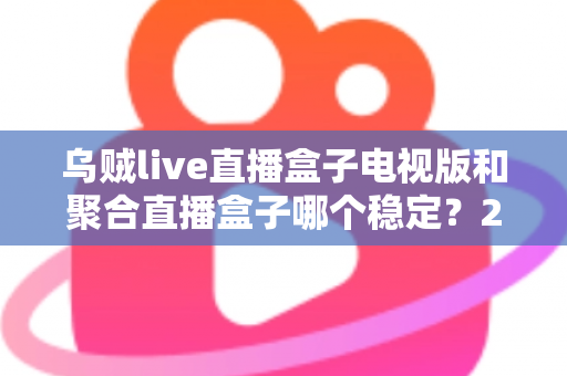乌贼live直播盒子电视版和聚合直播盒子哪个稳定？2025深度对比评测与大屏观影避坑指南