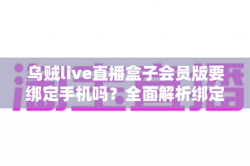 乌贼live直播盒子会员版要绑定手机吗？全面解析绑定机制、隐私风险与使用指南