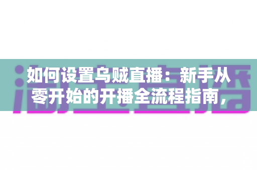 如何设置乌贼直播：新手从零开始的开播全流程指南，轻松搞定设备、账号与推流配置