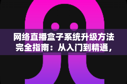 网络直播盒子系统升级方法完全指南：从入门到精通，轻松让设备焕发新生