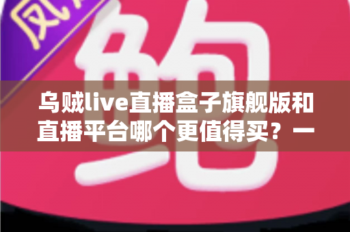 乌贼live直播盒子旗舰版和直播平台哪个更值得买?一站式深度对比帮你选对不踩坑 乌贼live直播盒子旗舰版和直播平台哪个更值得买?一站式深度对比帮你选对不踩坑