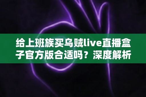 给上班族买乌贼live直播盒子官方版合适吗?深度解析利弊、选购技巧与实用避坑指南 给上班族买乌贼live直播盒子官方版合适吗?深度解析利弊、选购技巧与实用避坑指南
