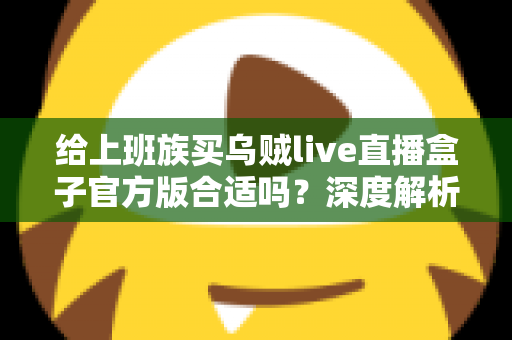 给上班族买乌贼live直播盒子官方版合适吗？深度解析利弊、选购技巧与实用避坑指南