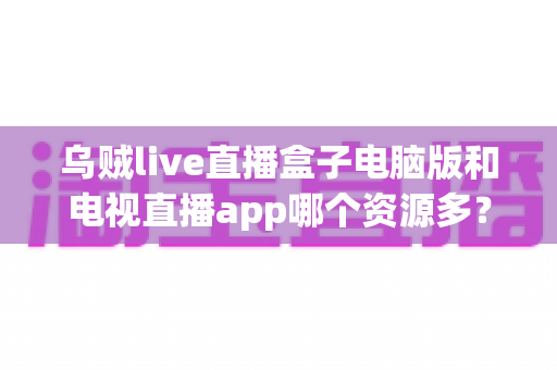 乌贼live直播盒子电脑版和电视直播app哪个资源多？全面对比解析助你选对观看平台