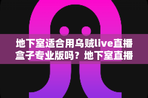 地下室适合用乌贼live直播盒子专业版吗?地下室直播环境与设备适配深度解析 地下室适合用乌贼live直播盒子专业版吗?地下室直播环境与设备适配深度解析