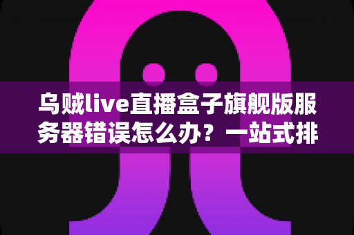 乌贼live直播盒子旗舰版服务器错误怎么办？一站式排查与解决方案完全指南