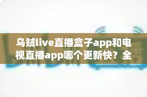 乌贼live直播盒子app和电视直播app哪个更新快?全面对比解析与选择指南 乌贼live直播盒子app和电视直播app哪个更新快?全面对比解析与选择指南
