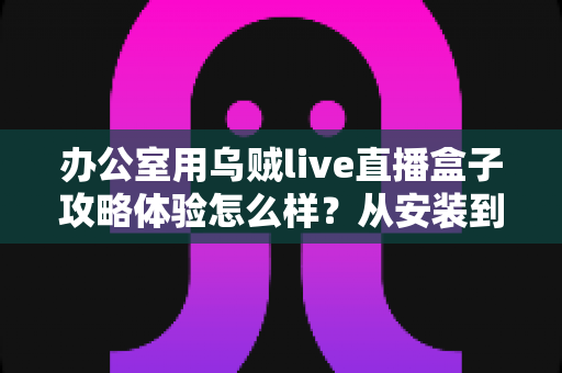 办公室用乌贼live直播盒子攻略体验怎么样?从安装到实战的全方位测评与避坑指南 办公室用乌贼live直播盒子攻略体验怎么样?从安装到实战的全方位测评与避坑指南