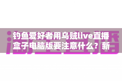 钓鱼爱好者用乌贼live直播盒子电脑版要注意什么？新手到高手的完整避坑指南