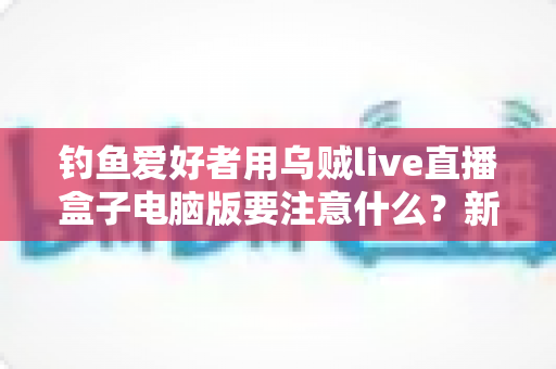钓鱼爱好者用乌贼live直播盒子电脑版要注意什么？新手到高手的完整避坑指南