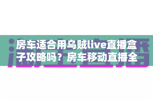 房车适合用乌贼live直播盒子攻略吗？房车移动直播全解析与实用指南