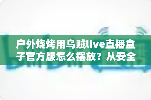 户外烧烤用乌贼live直播盒子官方版怎么摆放？从安全到画面的全流程摆放指南，助你烤出人气、播出流量