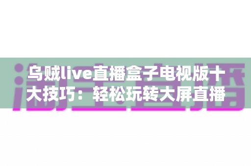 乌贼live直播盒子电视版十大技巧:轻松玩转大屏直播的实用指南 乌贼live直播盒子电视版十大技巧:轻松玩转大屏直播的实用指南