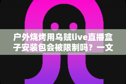 户外烧烤用乌贼live直播盒子安装包会被限制吗？一文读懂安装规范、限制原因与合规使用指南