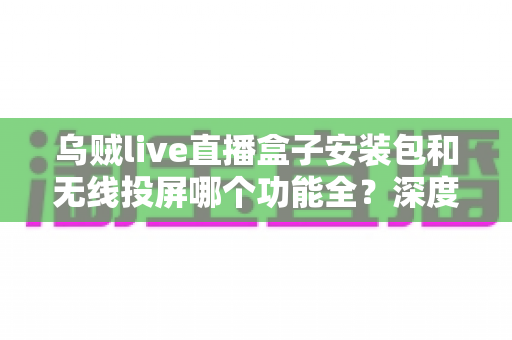 乌贼live直播盒子安装包和无线投屏哪个功能全？深度对比解析助你选对大屏观影方案