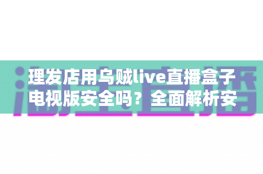 理发店用乌贼live直播盒子电视版安全吗？全面解析安全风险与合规使用指南