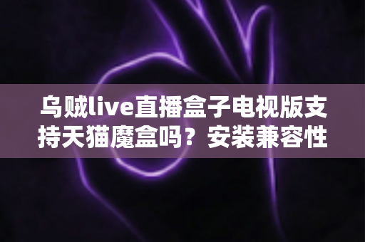 乌贼live直播盒子电视版支持天猫魔盒吗?安装兼容性与使用问题全解析 乌贼live直播盒子电视版支持天猫魔盒吗?安装兼容性与使用问题全解析