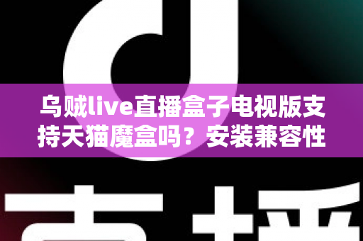 乌贼live直播盒子电视版支持天猫魔盒吗？安装兼容性与使用问题全解析
