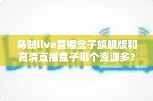 乌贼live直播盒子旗舰版和高清直播盒子哪个资源多？深度解析两款直播盒子的资源差距与选购指南
