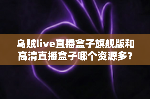 乌贼live直播盒子旗舰版和高清直播盒子哪个资源多？深度解析两款直播盒子的资源差距与选购指南
